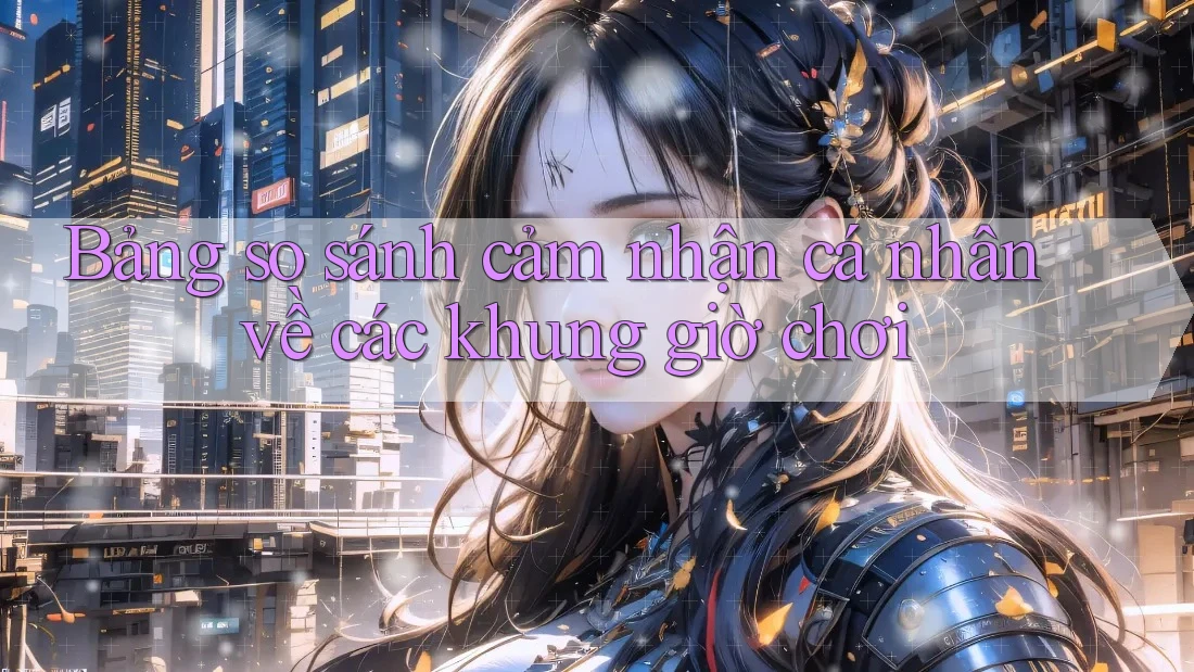 Bảng so sánh cảm nhận cá nhân về các khung giờ chơi Bảng so sánh cảm nhận cá nhân về các khung giờ chơi