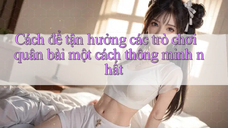 Cách để tận hưởng các trò chơi quân bài một cách thông minh nhất