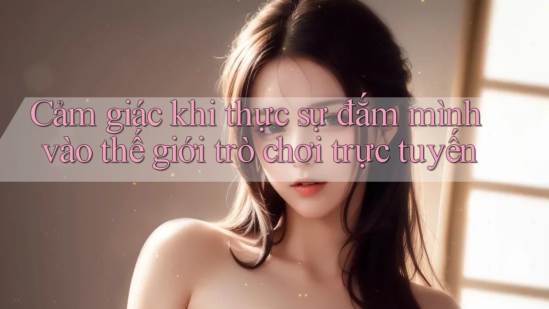 Cảm giác khi thực sự đắm mình vào thế giới trò chơi trực tuyến Cảm giác khi thực sự đắm mình vào thế giới trò chơi trực tuyến