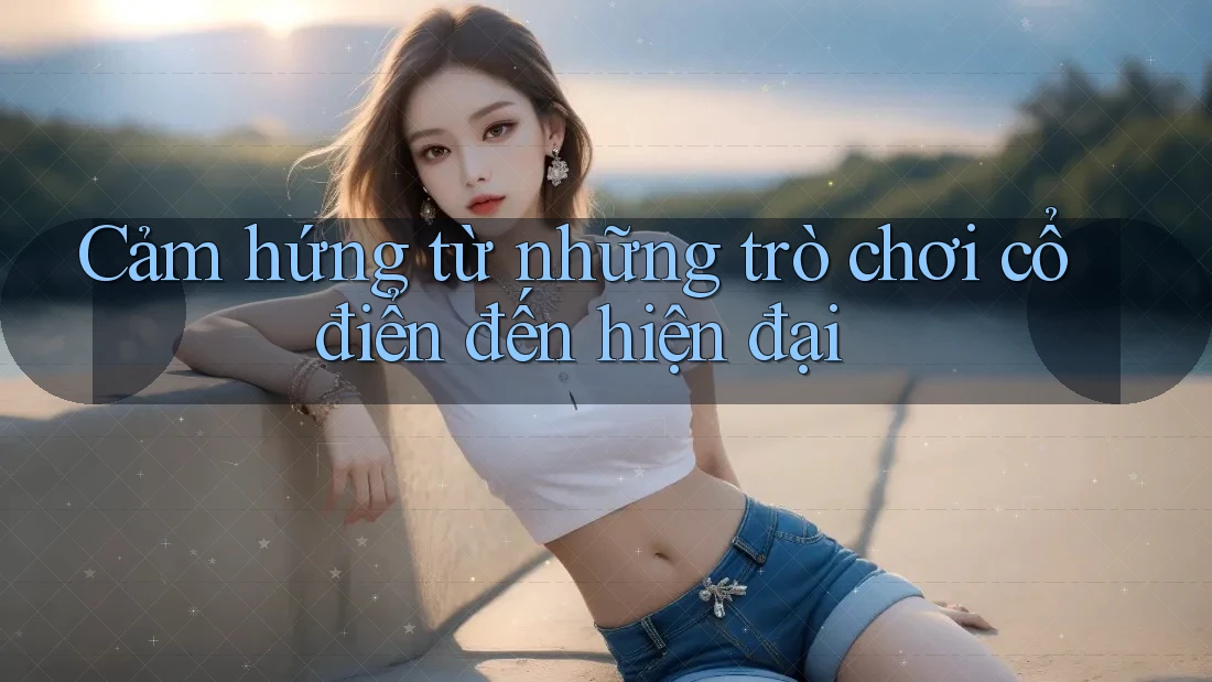 Cảm hứng từ những trò chơi cổ điển đến hiện đại
