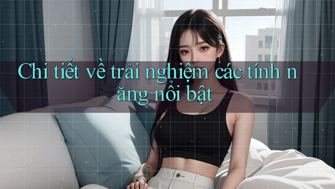 Chi tiết về trải nghiệm các tính năng nổi bật