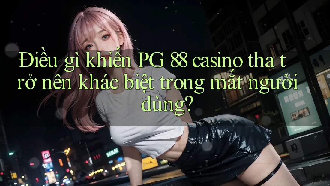 Điều gì khiến PG 88 casino tha trở nên khác biệt trong mắt người dùng?
