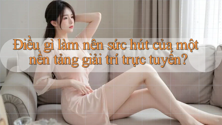 Điều gì làm nên sức hút của một nền tảng giải trí trực tuyến?