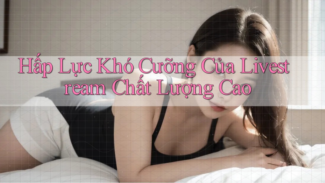 Hấp Lực Khó Cưỡng Của Livestream Chất Lượng Cao