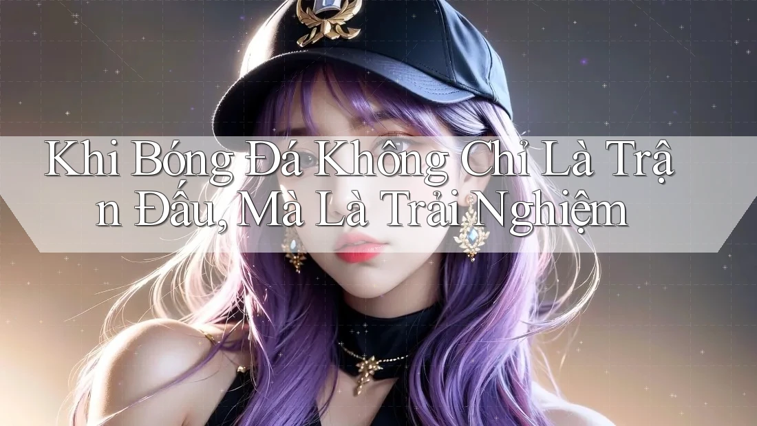 Khi Bóng Đá Không Chỉ Là Trận Đấu, Mà Là Trải Nghiệm