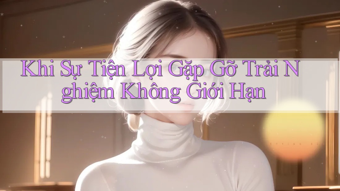 Khi Sự Tiện Lợi Gặp Gỡ Trải Nghiệm Không Giới Hạn