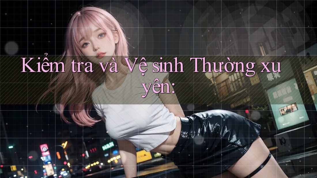 Kiểm tra và Vệ sinh Thường xuyên: Kiểm tra và Vệ sinh Thường xuyên:
