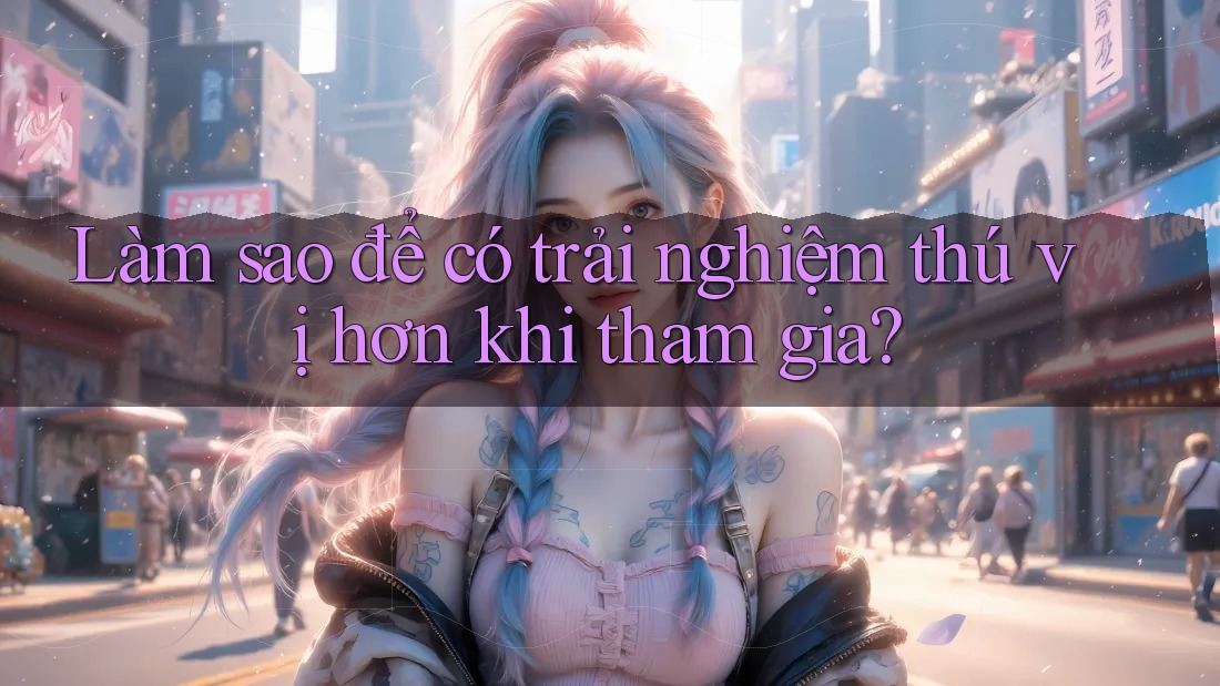 Làm sao để có trải nghiệm thú vị hơn khi tham gia?
