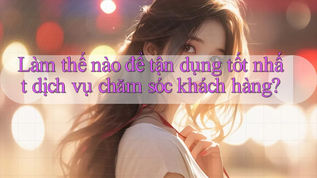Làm thế nào để tận dụng tốt nhất dịch vụ chăm sóc khách hàng?