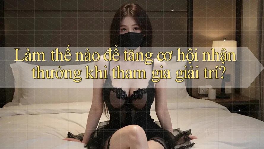 Làm thế nào để tăng cơ hội nhận thưởng khi tham gia giải trí?