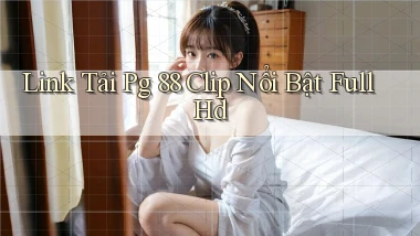 link tải pg 88 clip nổi bật full hd
