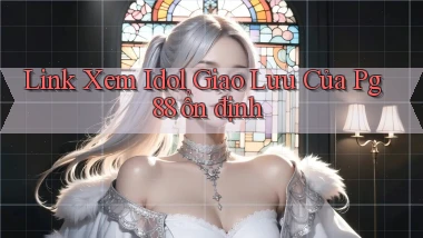 link xem idol giao lưu của pg 88 ổn định