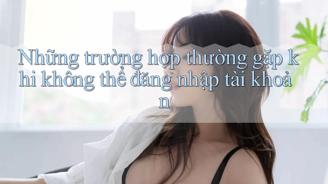Những trường hợp thường gặp khi không thể đăng nhập tài khoản