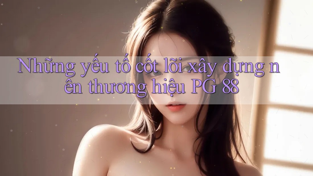 Những yếu tố cốt lõi xây dựng nên thương hiệu PG 88