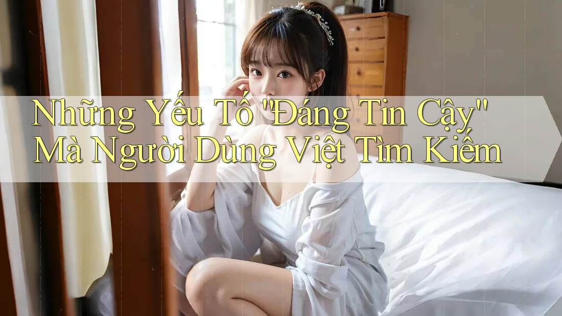 Những Yếu Tố “Đáng Tin Cậy” Mà Người Dùng Việt Tìm Kiếm