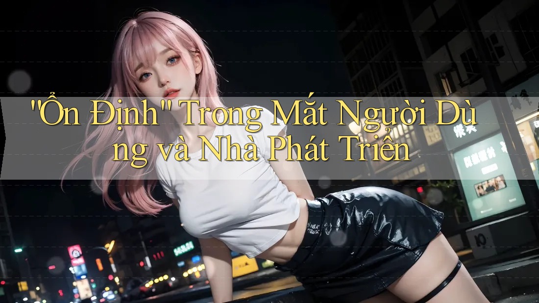 “Ổn Định” Trong Mắt Người Dùng và Nhà Phát Triển