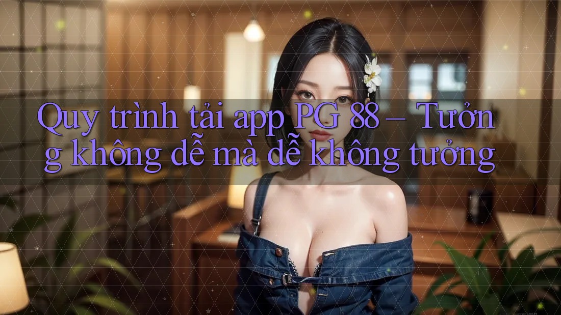 Quy trình tải app PG 88 – Tưởng không dễ mà dễ không tưởng