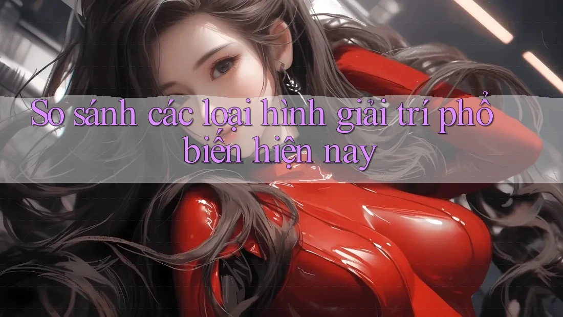 So sánh các loại hình giải trí phổ biến hiện nay