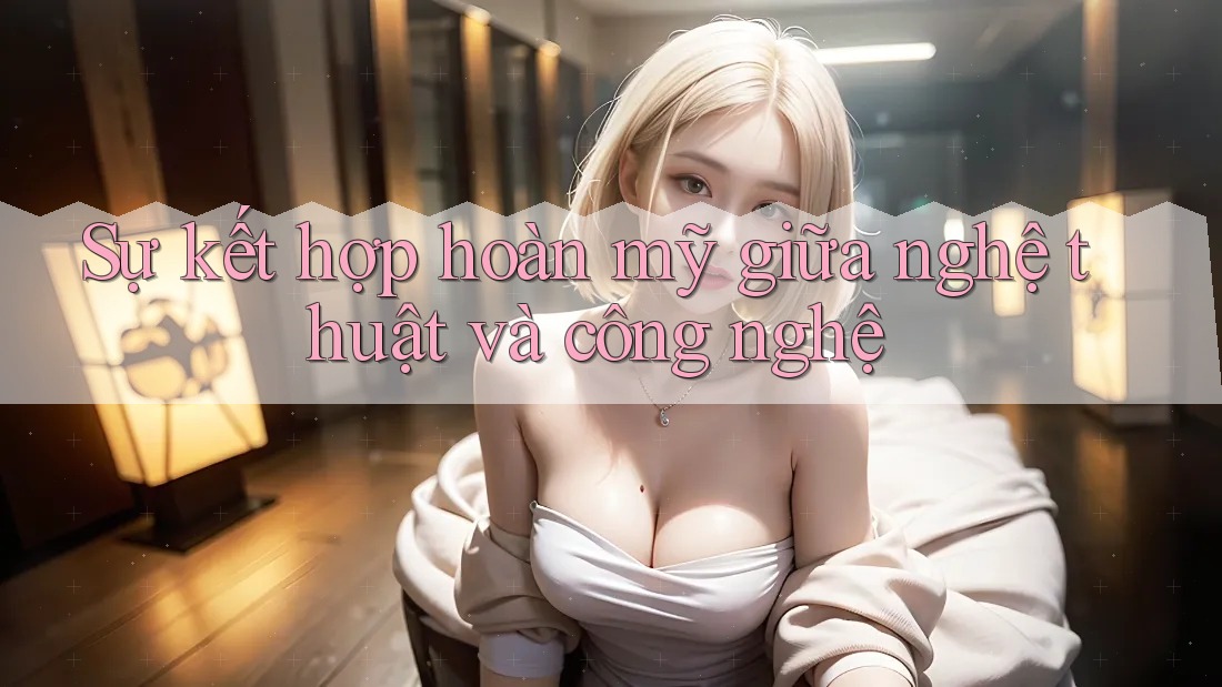 Sự kết hợp hoàn mỹ giữa nghệ thuật và công nghệ