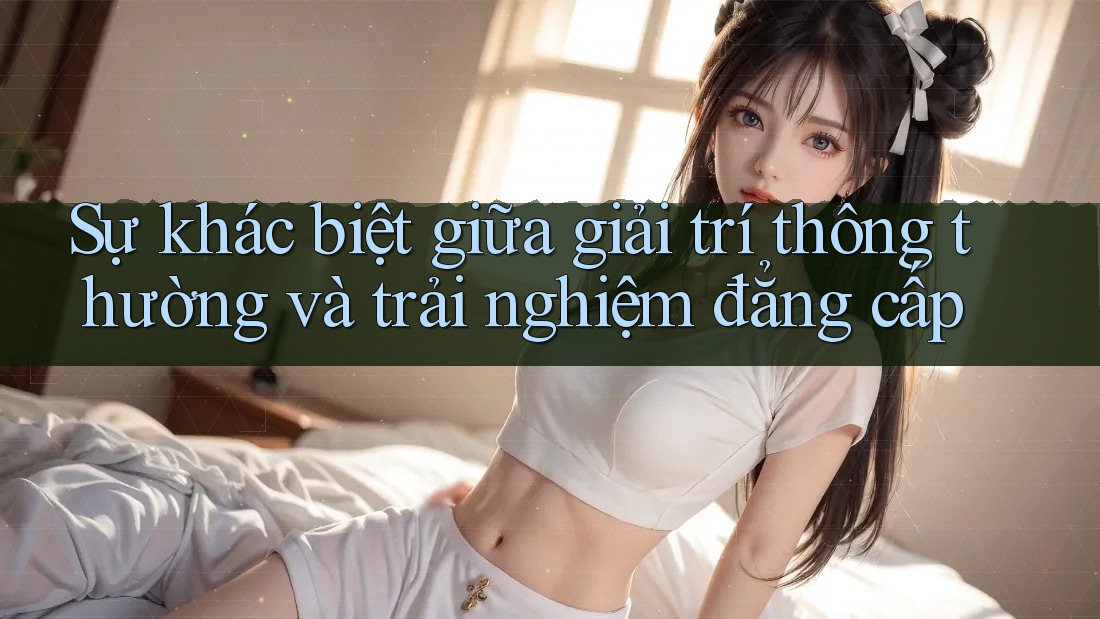 Sự khác biệt giữa giải trí thông thường và trải nghiệm đẳng cấp Sự khác biệt giữa giải trí thông thường và trải nghiệm đẳng cấp
