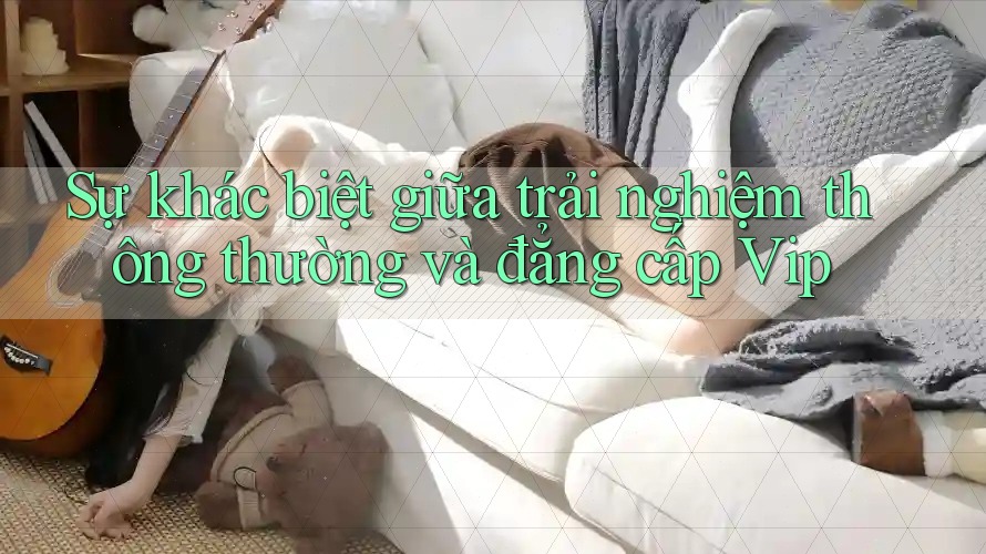Sự khác biệt giữa trải nghiệm thông thường và đẳng cấp VIP