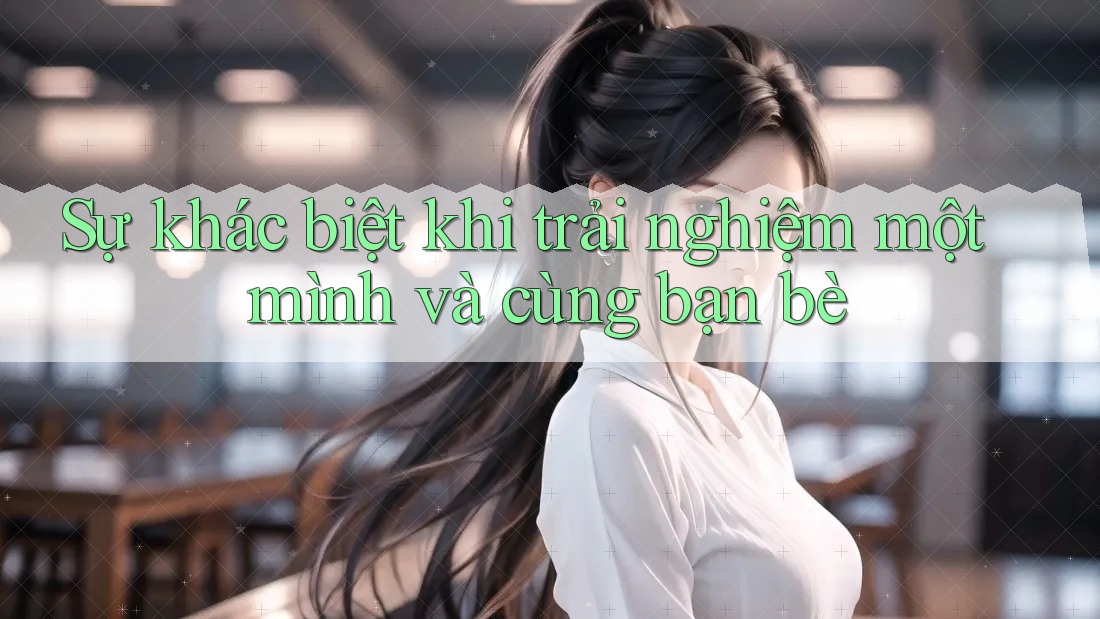 Sự khác biệt khi trải nghiệm một mình và cùng bạn bè