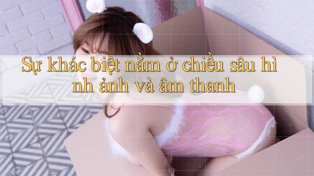 Sự khác biệt nằm ở chiều sâu hình ảnh và âm thanh