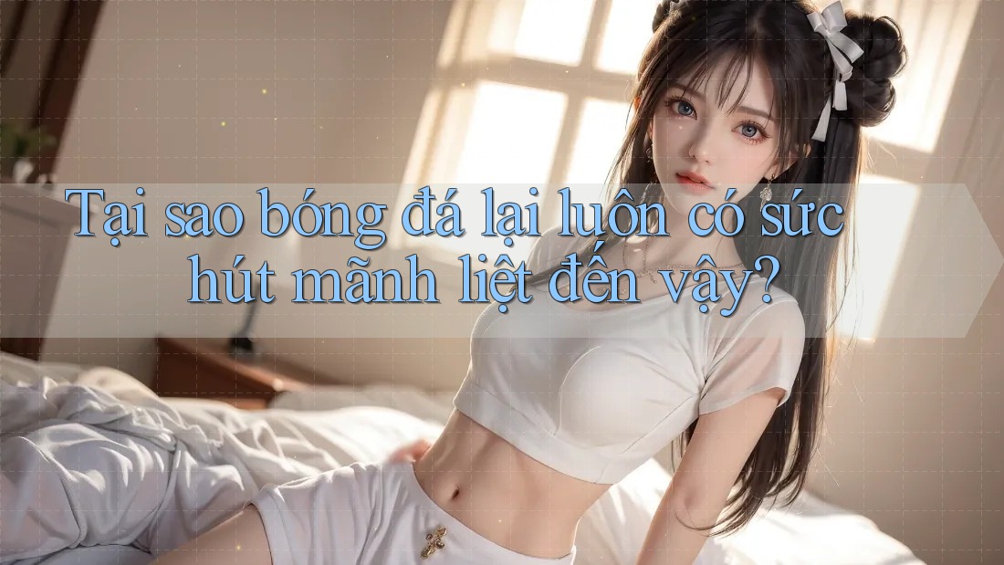 Tại sao bóng đá lại luôn có sức hút mãnh liệt đến vậy?