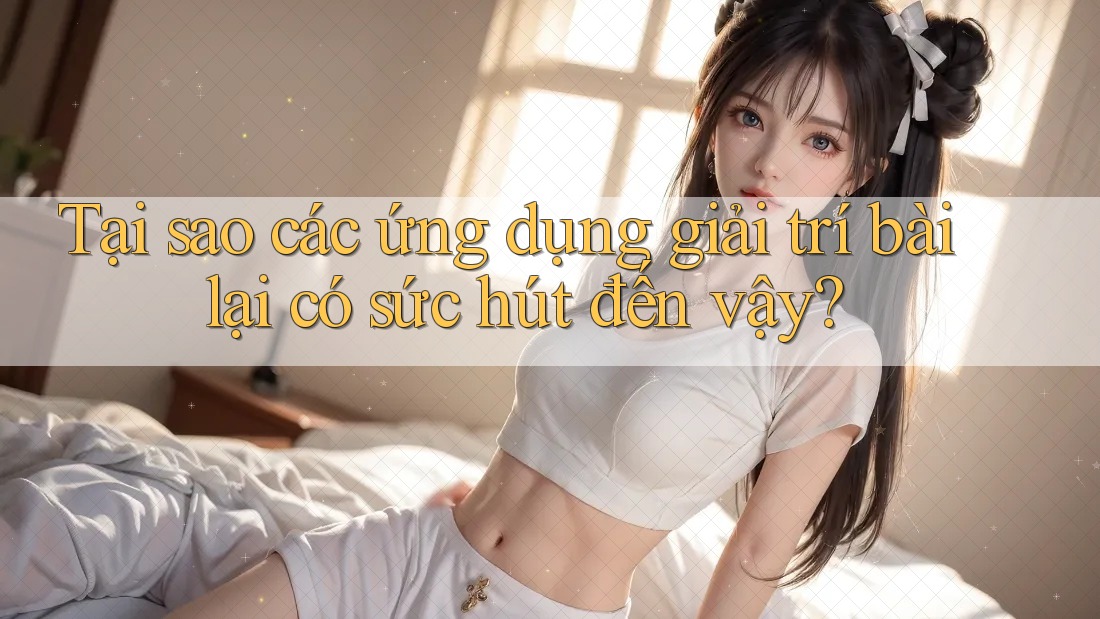 Tại sao các ứng dụng giải trí bài lại có sức hút đến vậy?