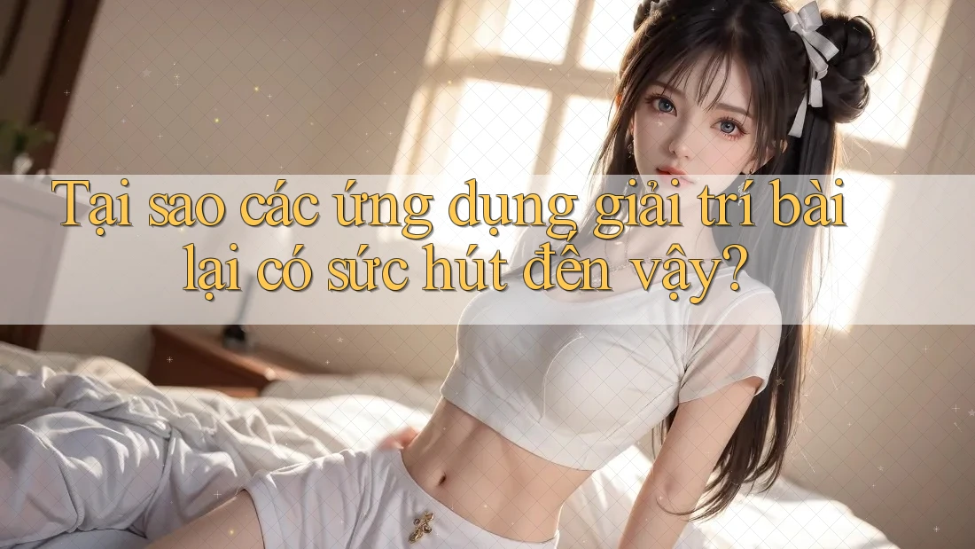 Tại sao các ứng dụng giải trí bài lại có sức hút đến vậy?