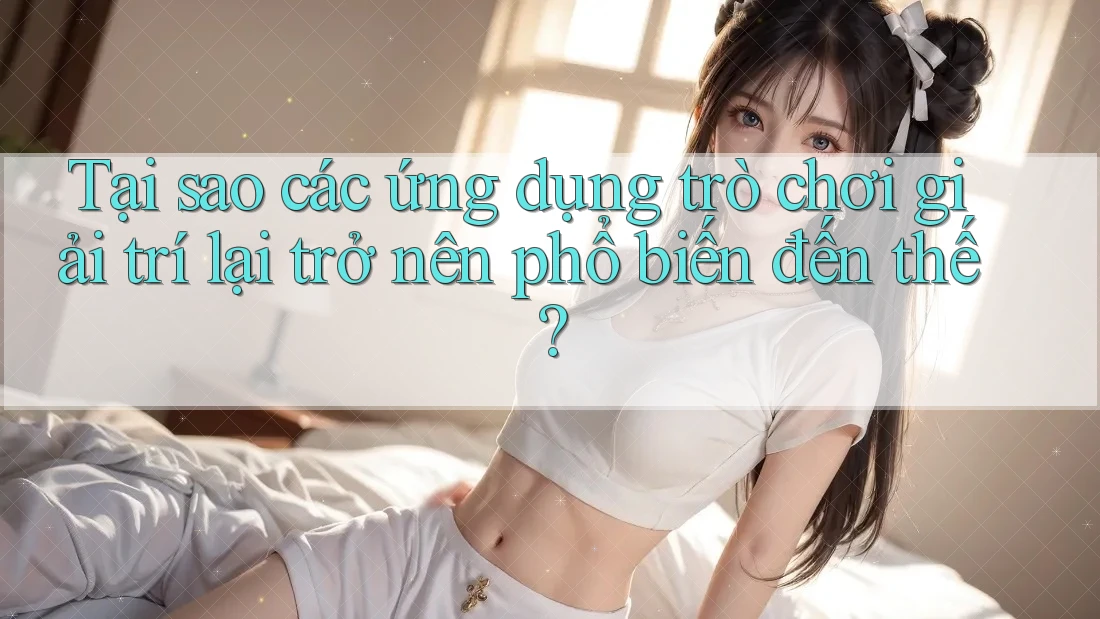 Tại sao các ứng dụng trò chơi giải trí lại trở nên phổ biến đến thế?
