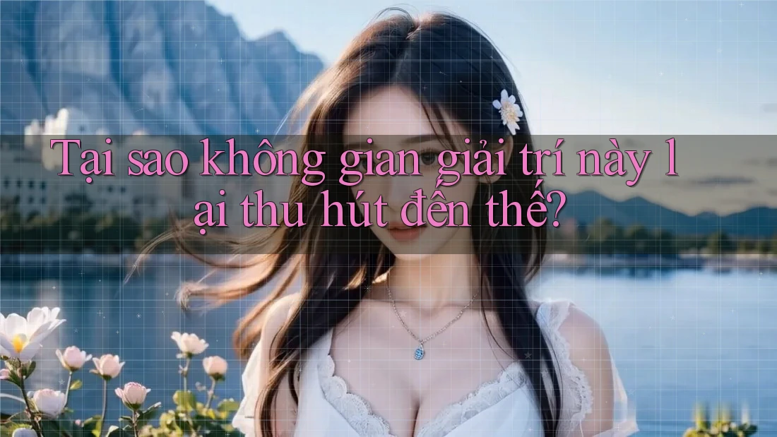 Tại sao không gian giải trí này lại thu hút đến thế?