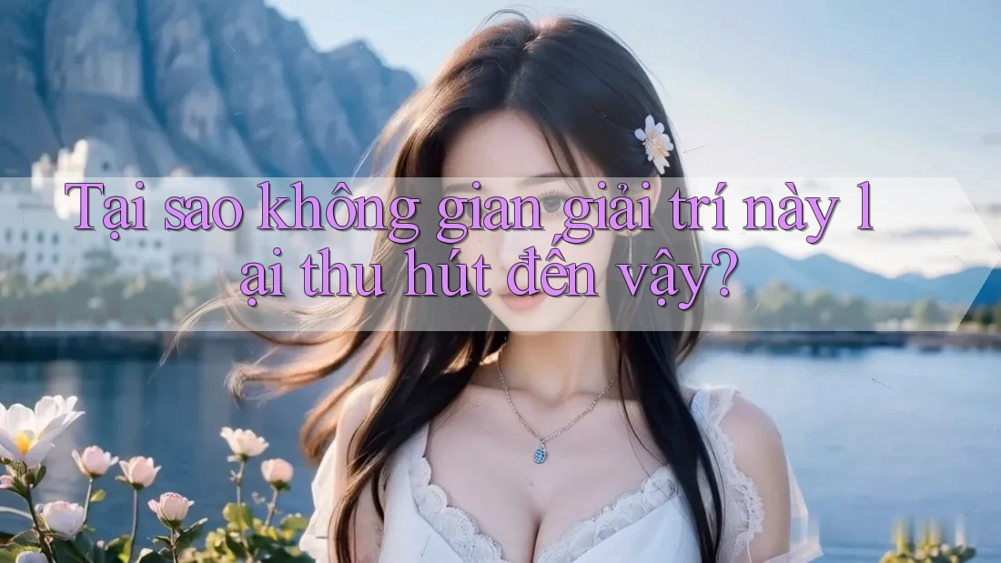 Tại sao không gian giải trí này lại thu hút đến vậy?