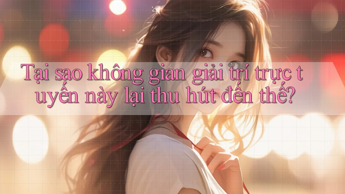 Tại sao không gian giải trí trực tuyến này lại thu hút đến thế?