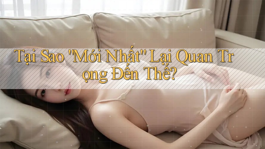 Tại Sao “Mới Nhất” Lại Quan Trọng Đến Thế?