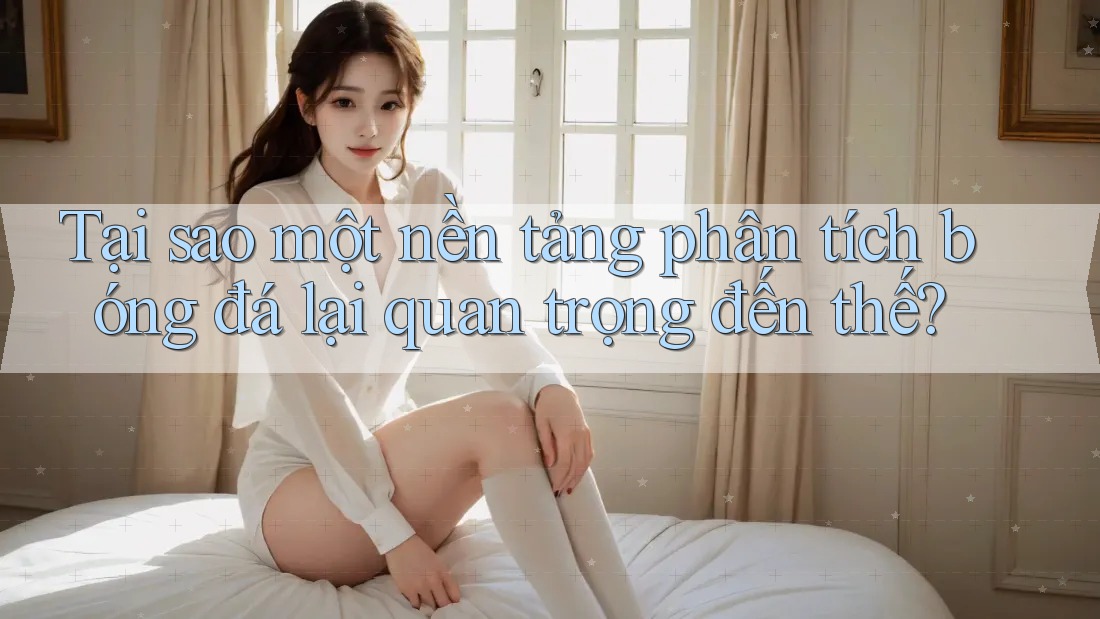 Tại sao một nền tảng phân tích bóng đá lại quan trọng đến thế?