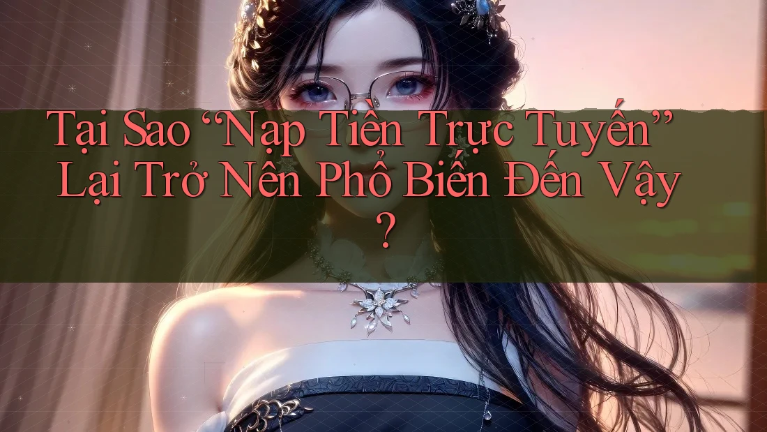 Tại Sao “Nạp Tiền Trực Tuyến” Lại Trở Nên Phổ Biến Đến Vậy?