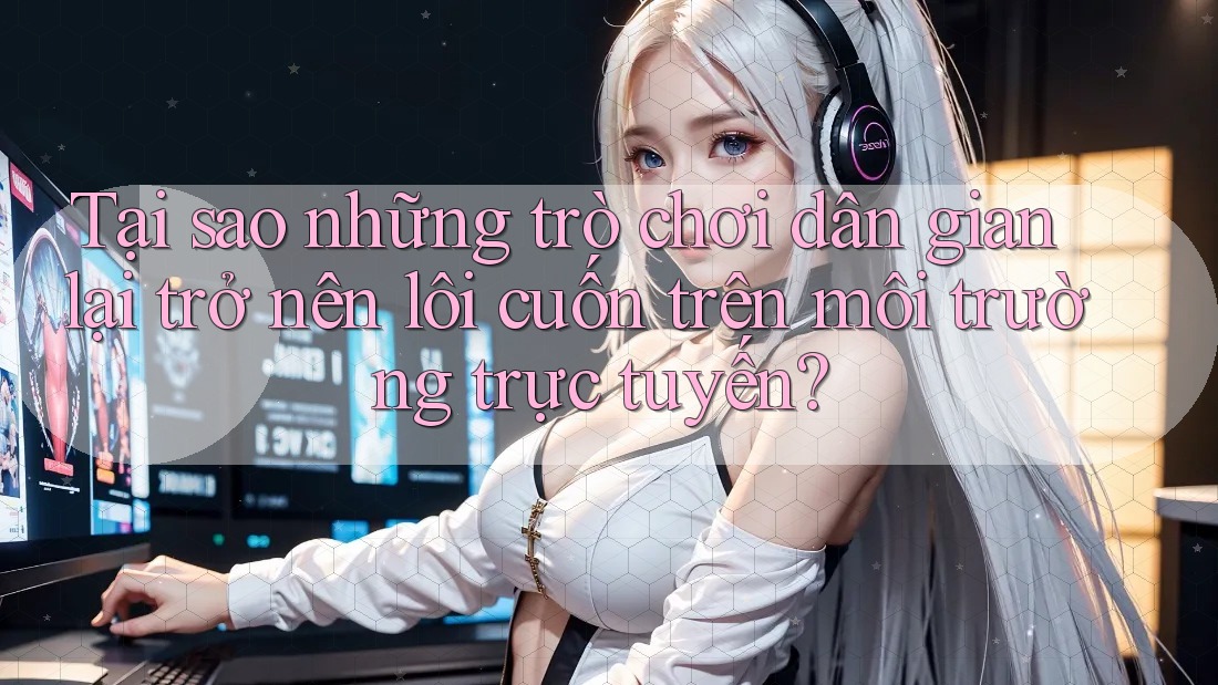 Tại sao những trò chơi dân gian lại trở nên lôi cuốn trên môi trường trực tuyến?