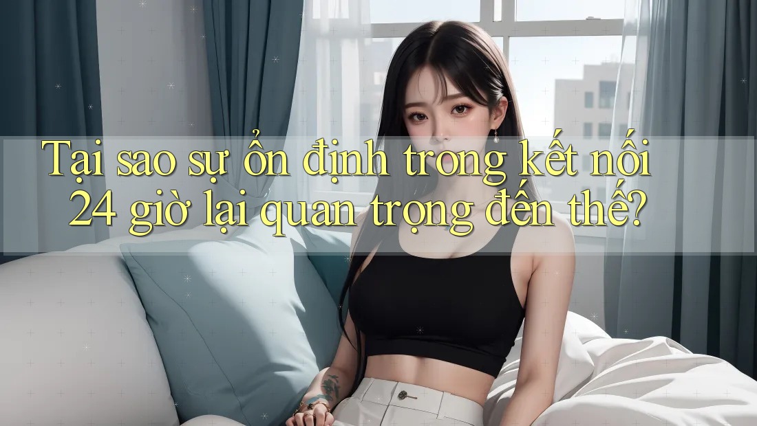 Tại sao sự ổn định trong kết nối 24 giờ lại quan trọng đến thế?
