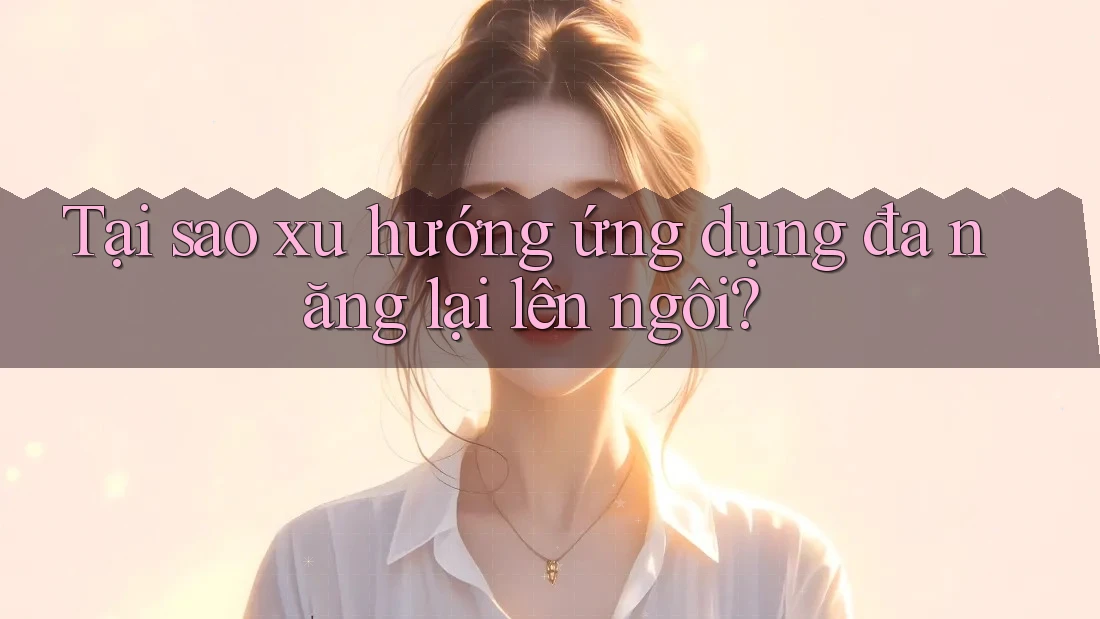 Tại sao xu hướng ứng dụng đa năng lại lên ngôi?