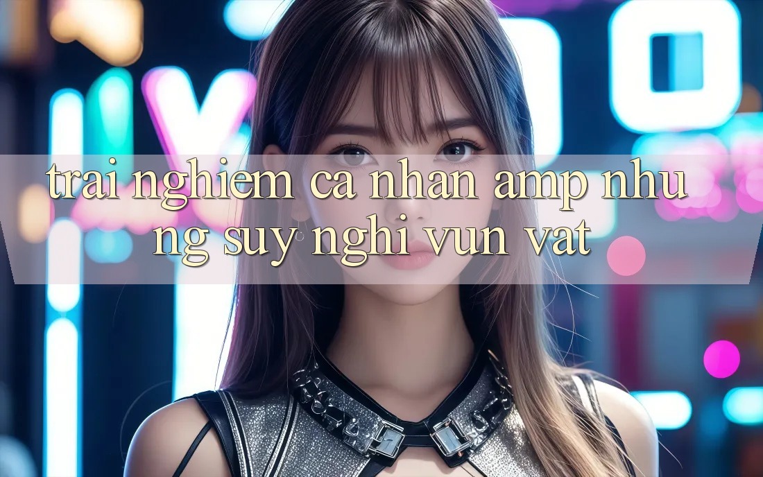 Trải Nghiệm Cá Nhân & Những Suy Nghĩ Vụn Vặt Trải Nghiệm Cá Nhân & Những Suy Nghĩ Vụn Vặt