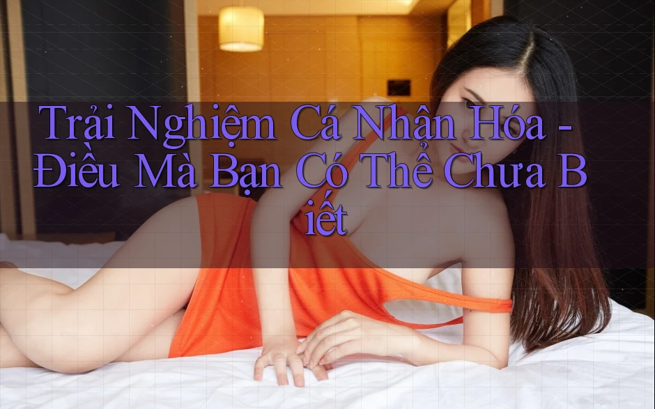 Trải Nghiệm Cá Nhân Hóa - Điều Mà Bạn Có Thể Chưa Biết