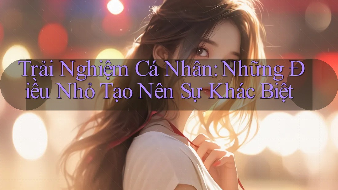 Trải Nghiệm Cá Nhân: Những Điều Nhỏ Tạo Nên Sự Khác Biệt