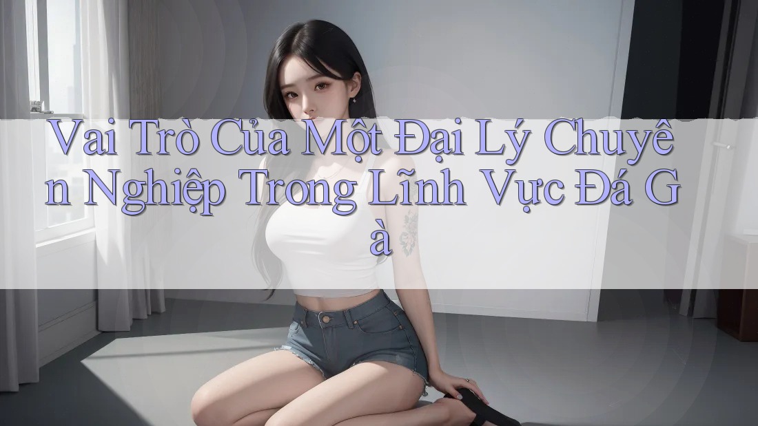 Vai Trò Của Một Đại Lý Chuyên Nghiệp Trong Lĩnh Vực Đá Gà Vai Trò Của Một Đại Lý Chuyên Nghiệp Trong Lĩnh Vực Đá Gà