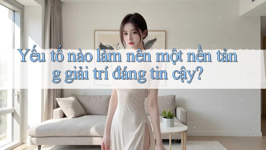 Yếu tố nào làm nên một nền tảng giải trí đáng tin cậy?